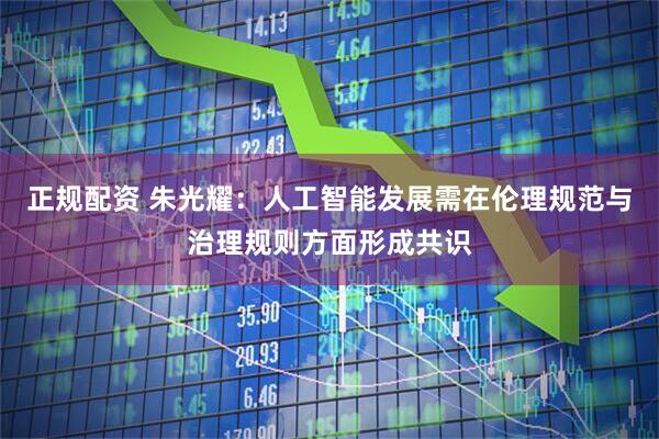 正规配资 朱光耀：人工智能发展需在伦理规范与治理规则方面形成共识