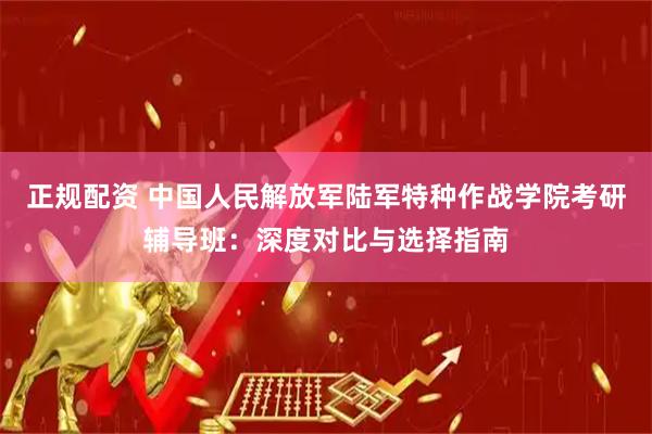 正规配资 中国人民解放军陆军特种作战学院考研辅导班：深度对比与选择指南