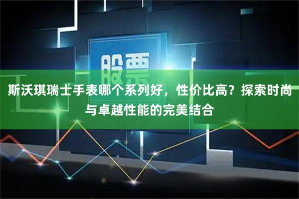斯沃琪瑞士手表哪个系列好，性价比高？探索时尚与卓越性能的完美结合