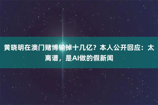 黄晓明在澳门赌博输掉十几亿？本人公开回应：太离谱，是AI做的假新闻