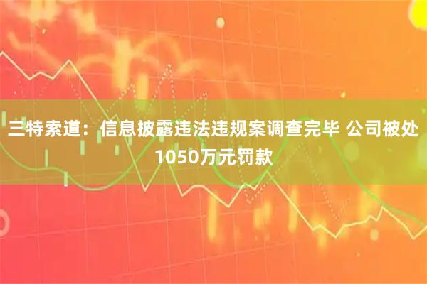 三特索道：信息披露违法违规案调查完毕 公司被处1050万元罚款