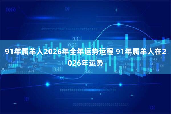 91年属羊人2026年全年运势运程 91年属羊人在2026年运势