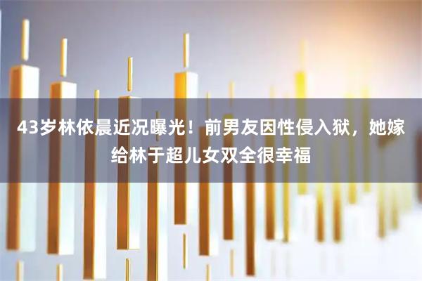 43岁林依晨近况曝光！前男友因性侵入狱，她嫁给林于超儿女双全很幸福