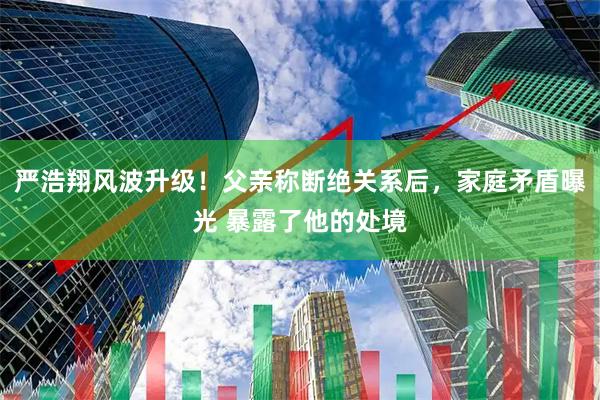 严浩翔风波升级！父亲称断绝关系后，家庭矛盾曝光 暴露了他的处境