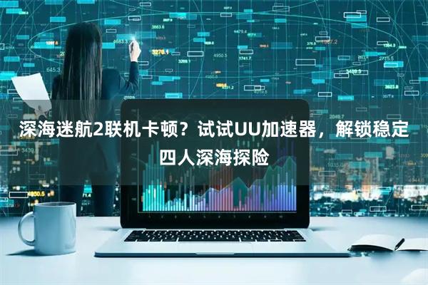 深海迷航2联机卡顿？试试UU加速器，解锁稳定四人深海探险