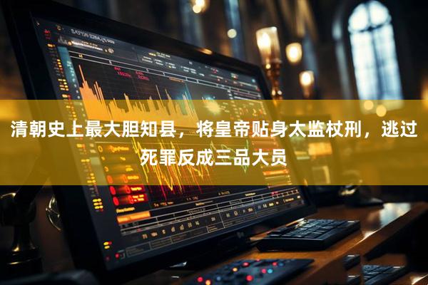 清朝史上最大胆知县，将皇帝贴身太监杖刑，逃过死罪反成三品大员