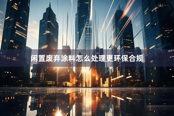 闲置废弃涂料怎么处理更环保合规