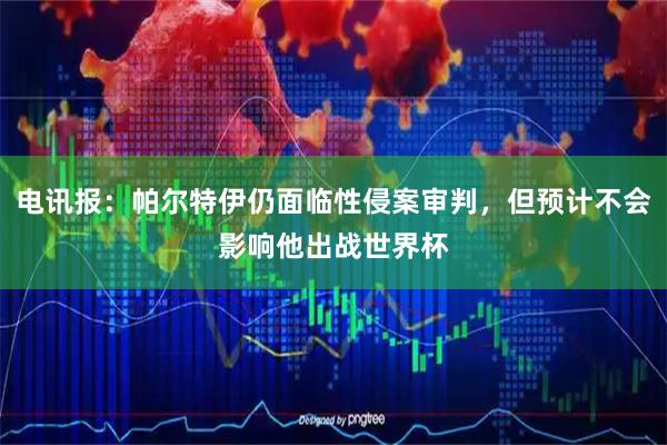 电讯报：帕尔特伊仍面临性侵案审判，但预计不会影响他出战世界杯