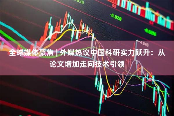全球媒体聚焦 | 外媒热议中国科研实力跃升：从论文增加走向技术引领
