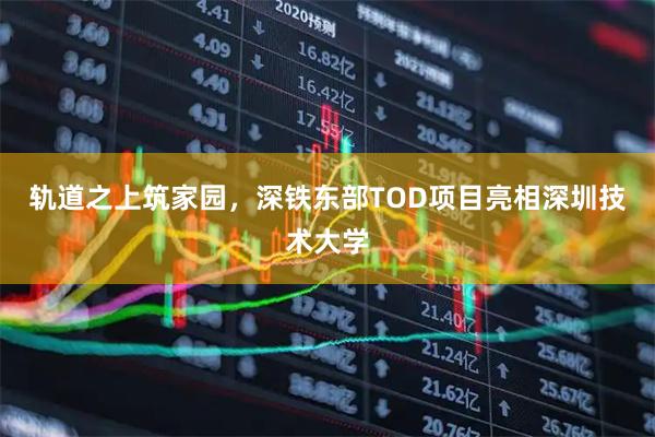轨道之上筑家园，深铁东部TOD项目亮相深圳技术大学