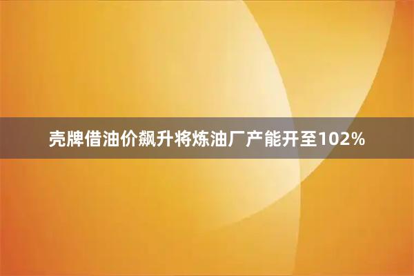 壳牌借油价飙升将炼油厂产能开至102%